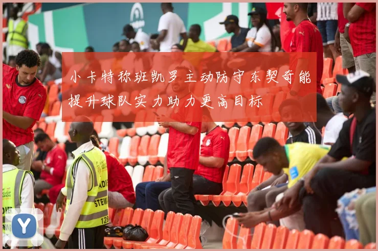 小卡特称班凯罗主动防守东契奇能提升球队实力助力更高目标