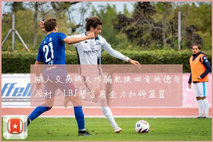 湖人交易热火诈骗犯换回肯纳德与八村塁LBJ誓言用全力扣碎篮筐