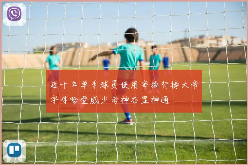 近十年单季球员使用率排行榜大帝字母哈登威少考神各显神通