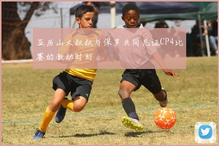 亚历山大叔叔与保罗共同见证CP4比赛的激动时刻