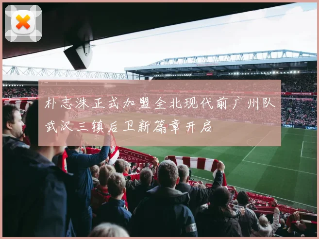 朴志洙正式加盟全北现代前广州队武汉三镇后卫新篇章开启