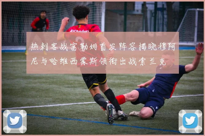 热刺客战富勒姆首发阵容揭晓穆阿尼与哈维西蒙斯领衔出战索兰克