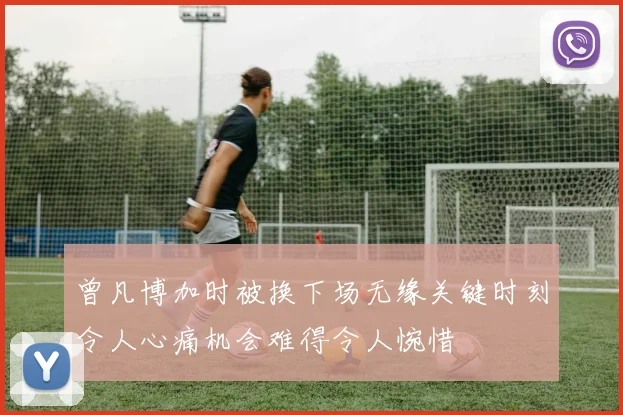 曾凡博加时被换下场无缘关键时刻令人心痛机会难得令人惋惜