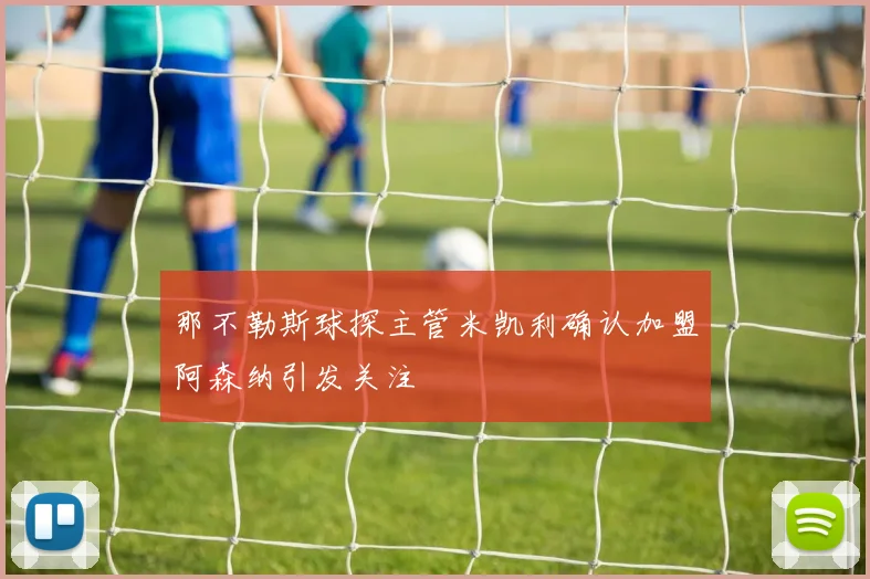那不勒斯球探主管米凯利确认加盟阿森纳引发关注