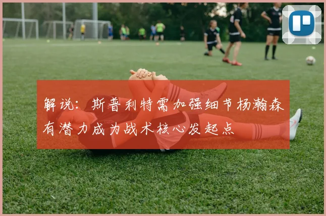 解说：斯普利特需加强细节杨瀚森有潜力成为战术核心发起点