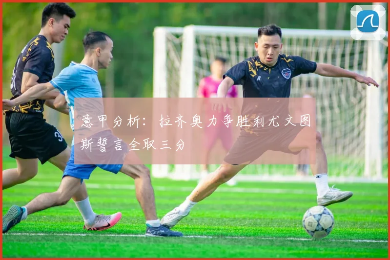 意甲分析：拉齐奥力争胜利尤文图斯誓言全取三分