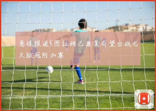 意媒报道K图拉姆已康复有望出战尤文欧冠附加赛
