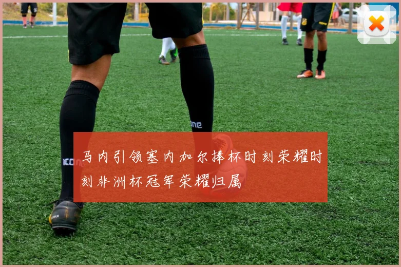 马内引领塞内加尔捧杯时刻荣耀时刻非洲杯冠军荣耀归属