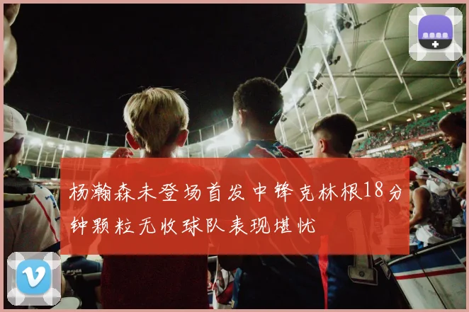 杨瀚森未登场首发中锋克林根18分钟颗粒无收球队表现堪忧