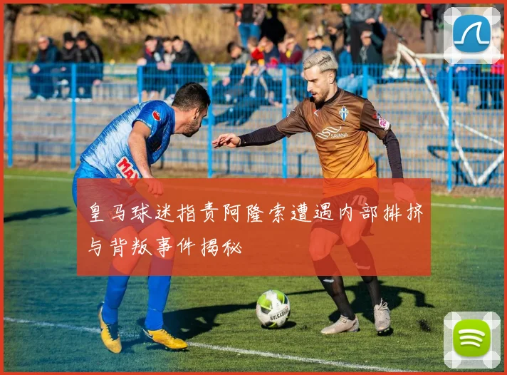 皇马球迷指责阿隆索遭遇内部排挤与背叛事件揭秘