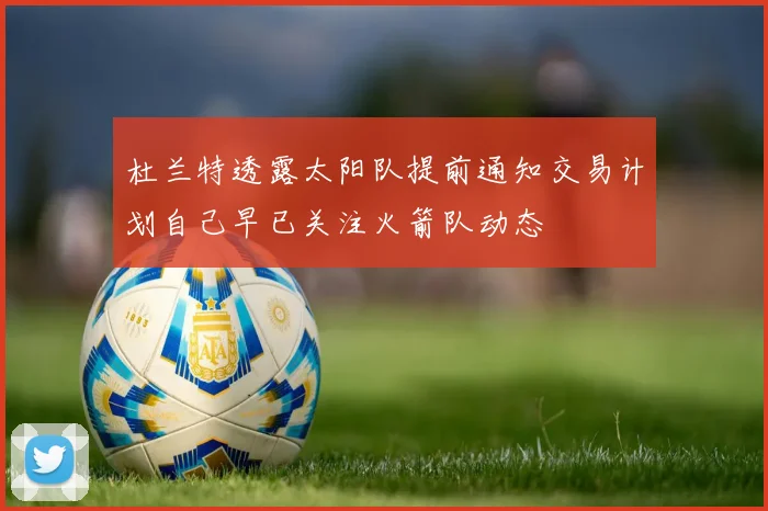 杜兰特透露太阳队提前通知交易计划自己早已关注火箭队动态