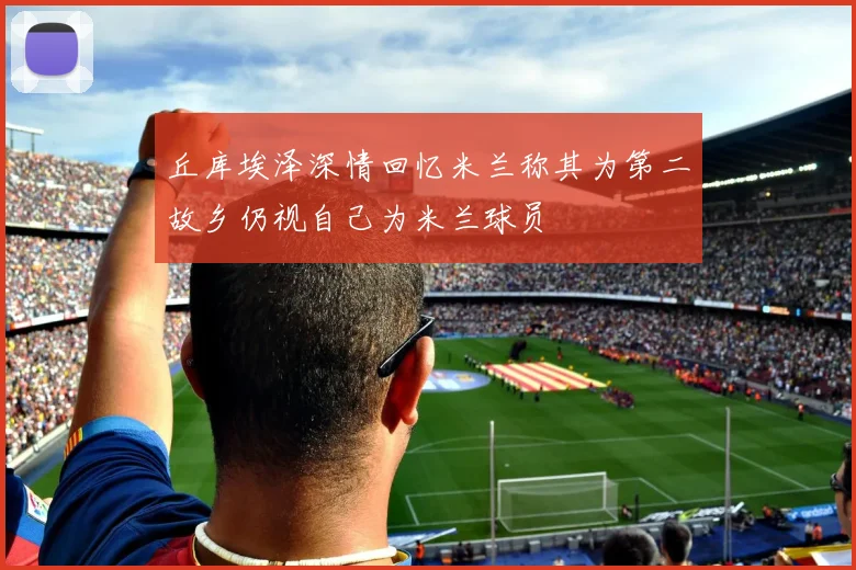 丘库埃泽深情回忆米兰称其为第二故乡仍视自己为米兰球员