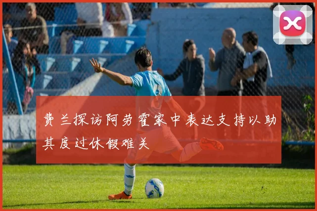 费兰探访阿劳霍家中表达支持以助其度过休假难关