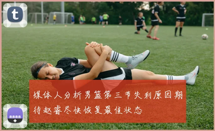 媒体人分析男篮第三节失利原因期待赵睿尽快恢复最佳状态