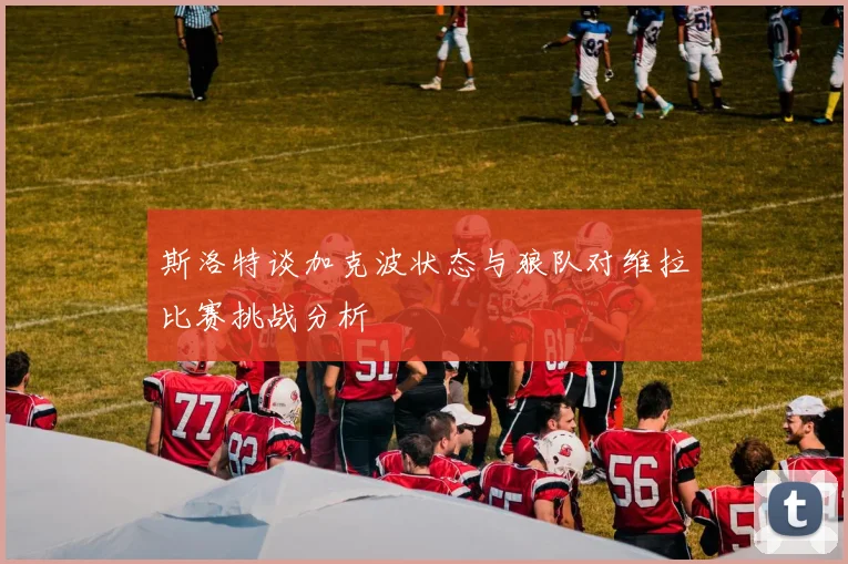 斯洛特谈加克波状态与狼队对维拉比赛挑战分析