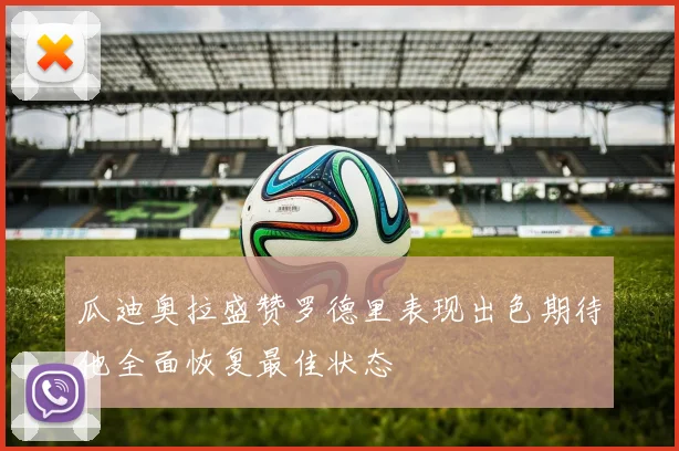 瓜迪奥拉盛赞罗德里表现出色期待他全面恢复最佳状态