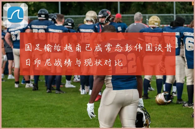 国足输给越南已成常态彭伟国谈昔日印尼战绩与现状对比