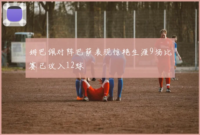 姆巴佩对阵巴萨表现惊艳生涯9场比赛已攻入12球