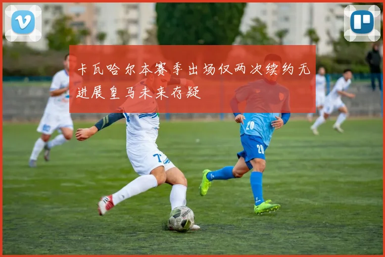卡瓦哈尔本赛季出场仅两次续约无进展皇马未来存疑