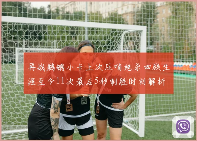 再战鹈鹕小卡上次压哨绝杀回顾生涯至今11次最后5秒制胜时刻解析