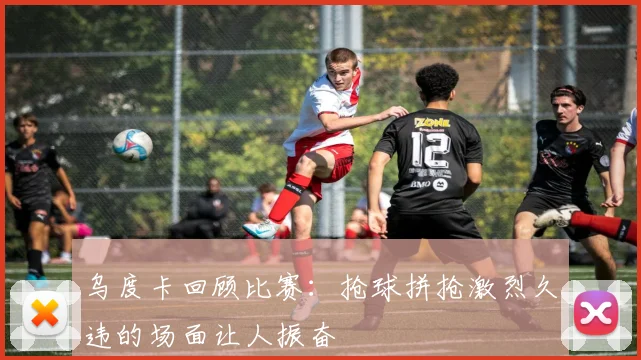 乌度卡回顾比赛：抢球拼抢激烈久违的场面让人振奋