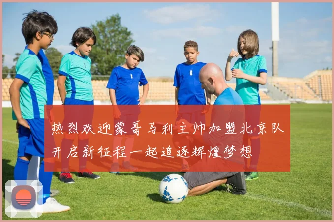 热烈欢迎蒙哥马利主帅加盟北京队开启新征程一起追逐辉煌梦想
