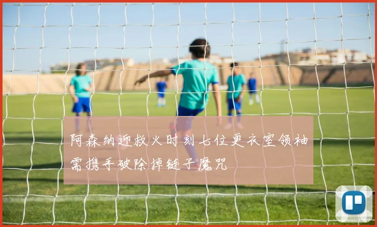 阿森纳迎救火时刻七位更衣室领袖需携手破除掉链子魔咒