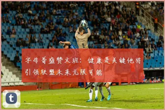 字母哥盛赞文班：健康是关键他将引领联盟未来无限可能