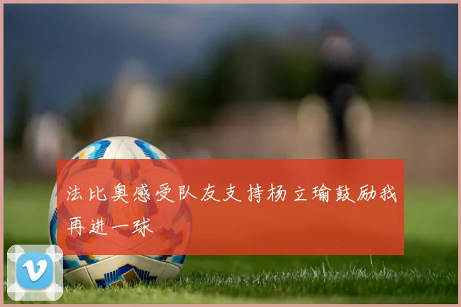 法比奥感受队友支持杨立瑜鼓励我再进一球