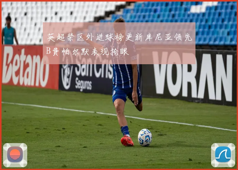 英超禁区外进球榜更新库尼亚领先B费帕尔默表现抢眼