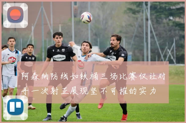 阿森纳防线如铁桶三场比赛仅让对手一次射正展现坚不可摧的实力