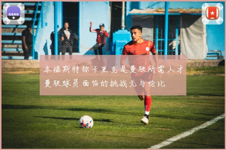 本福斯特称卡里克是曼联所需人才曼联球员面临的挑战无与伦比