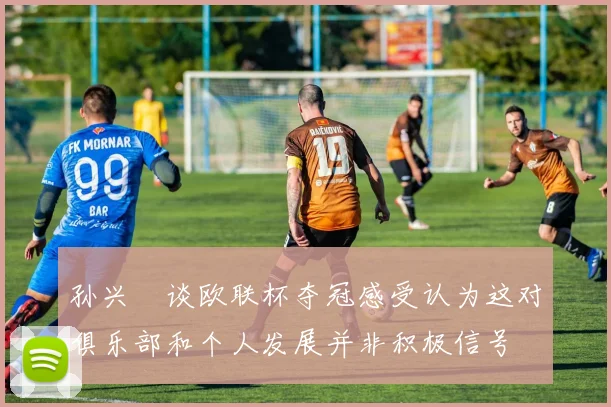 孙兴慜谈欧联杯夺冠感受认为这对俱乐部和个人发展并非积极信号