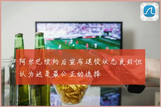 阿尔巴续约后宣布退役状态良好但认为这是最公正的选择