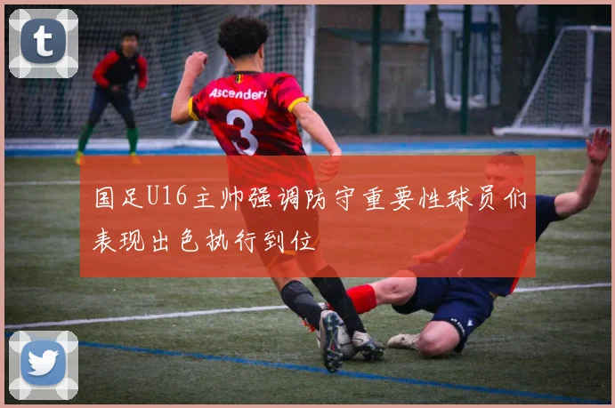 国足U16主帅强调防守重要性球员们表现出色执行到位