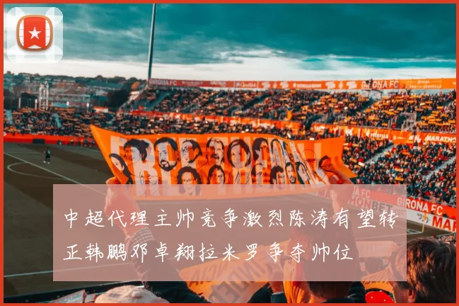 中超代理主帅竞争激烈陈涛有望转正韩鹏邓卓翔拉米罗争夺帅位