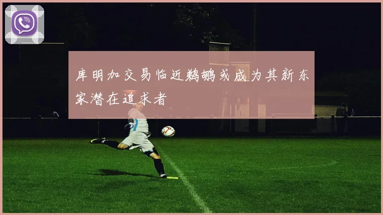 库明加交易临近鹈鹕或成为其新东家潜在追求者