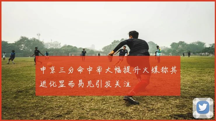 申京三分命中率大幅提升火媒称其进化显而易见引发关注