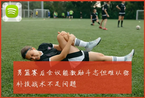 男篮赛后会议能激励斗志但难以弥补技战术不足问题
