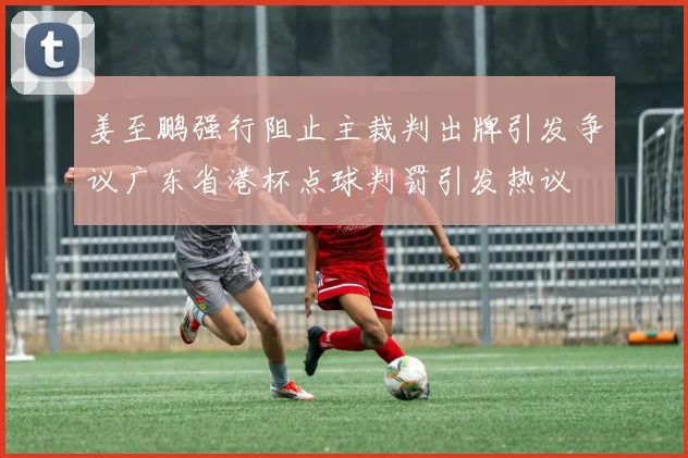 姜至鹏强行阻止主裁判出牌引发争议广东省港杯点球判罚引发热议
